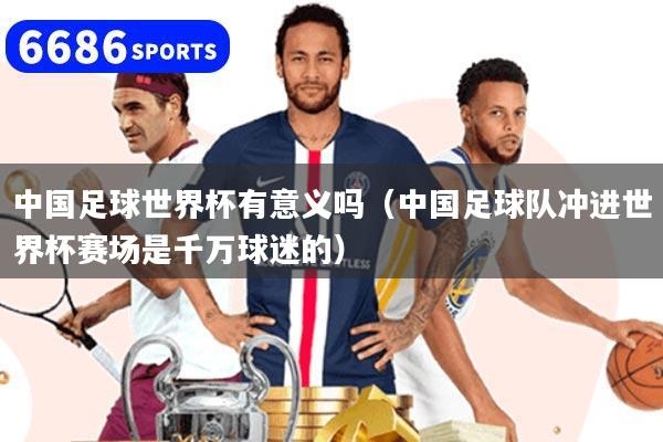 中国足球世界杯有意义吗（中国足球队冲进世界杯赛场是千万球迷的）