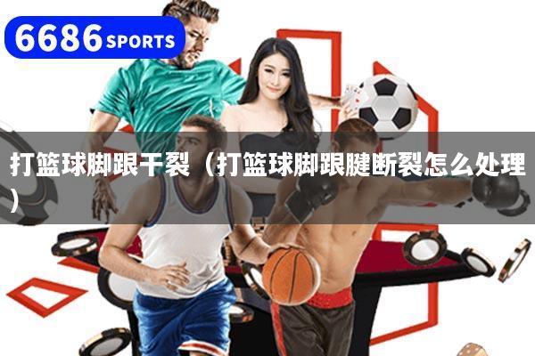 打篮球脚跟干裂（打篮球脚跟腱断裂怎么处理）