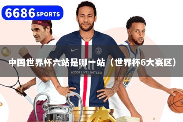 中国世界杯六站是哪一站（世界杯6大赛区）