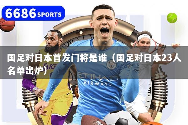 国足对日本首发门将是谁（国足对日本23人名单出炉）