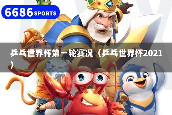 乒乓世界杯第一轮赛况(乒乓世界杯2021)