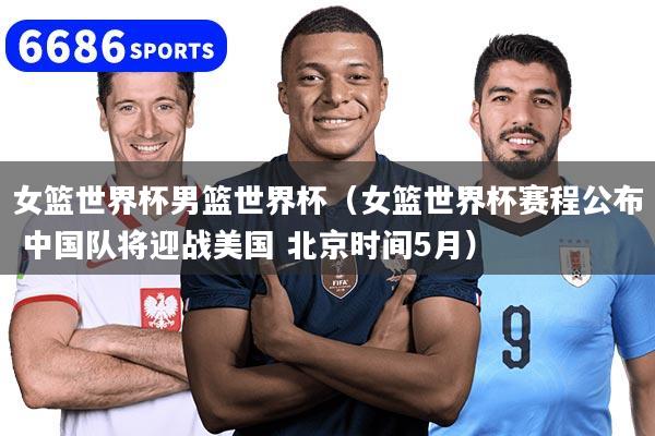 女篮世界杯男篮世界杯（女篮世界杯赛程公布 中国队将迎战美国 北京时间5月）