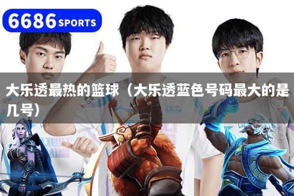 大乐透最热的篮球（大乐透蓝色号码最大的是几号）