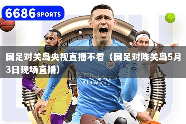 国足对关岛央视直播不看（国足对阵关岛5月3日现场直播）